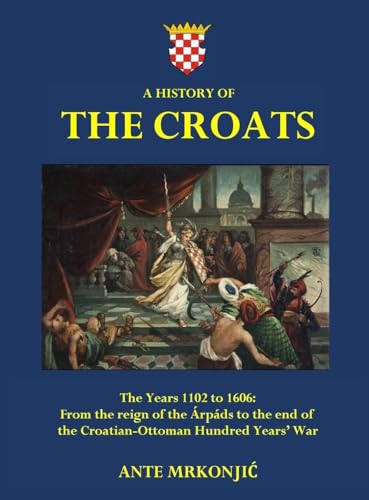 A History Of The Croats - The Years 1102 To 1606: From The Reign Of The Árpáds To The End Of The Croatian-Ottoman Hundred Years' War
