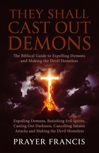 They Shall Cast Out Demons: The Biblical Guide To Expelling Demons, Banishing Evil Spirits, Casting Out Darkness, Cancelling Satanic Attacks, And ... 