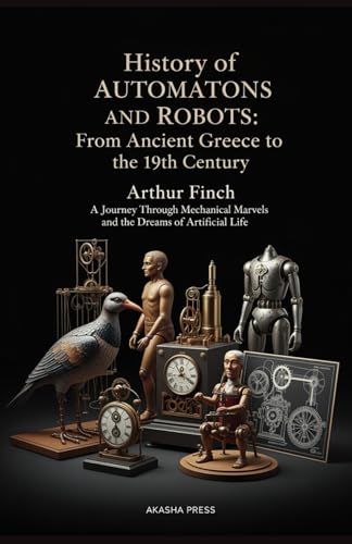 History of Automatons and Robots: From Ancient Greece to the 19th Century: A Journey Through Mechanical Marvels and the Dreams of Artificial Life