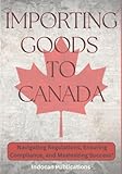 Importing Goods to Canada: Navigating Regulations, Ensuring Compliance, and Maximizing Success