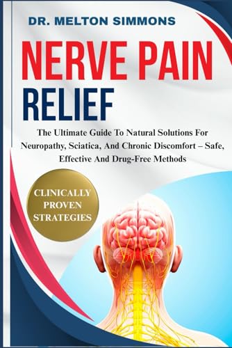 Nerve Pain Relief: The Ultimate Guide To Natural Solutions For Neuropathy, Sciatica, And Chronic Discomfort – Safe, Effective And Drug-Free Methods
