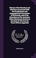 History of the Churches and Ministers Connected With the Presbyterian and Congregational Convention of Wisconsin, and of the Operations of the ... for the Past ten Years; With an Appendix 1355071372 Book Cover