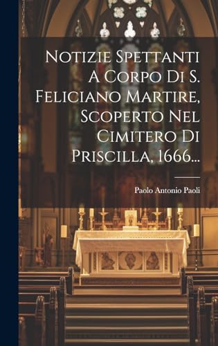 Notizie Spettanti A Corpo Di S. Feliciano Martire, Scoperto Nel Cimitero Di Priscilla, 1666... (Italian Edition)