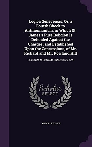 Logica Genevensis, Or, a Fourth Check to Antinomianism, in Which St. James's Pure Religion Is Defended Against the Charges, and Established Upon the ... In a Series of Letters to Those Gentlemen