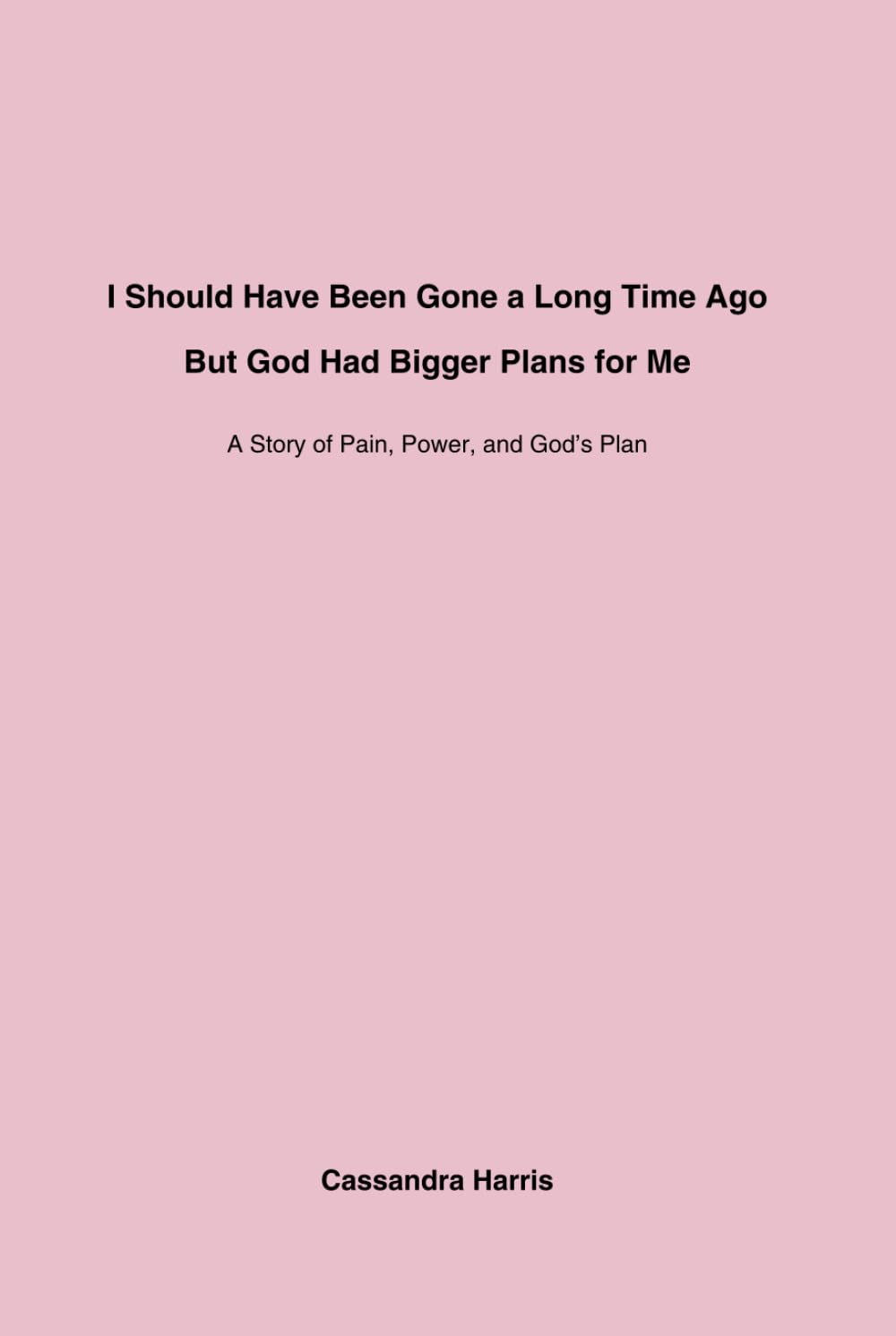 I Should Have Been Gone a Long Time Ago, But God Had Bigger Plans for Me: A Story of Pain, Power, and God’s Plan