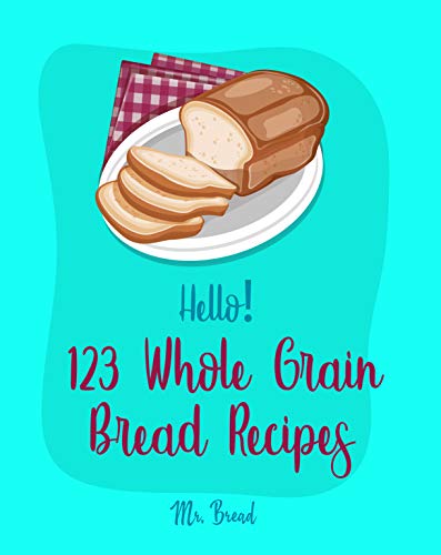 Hello! 123 Whole Grain Bread Recipes: Best Whole Grain Bread Cookbook Ever For Beginners [Yeast Bread Cookbook, Whole Wheat Bread Cookbook, Rye Bread Recipes, Best Bread Machine Cookbook] [Book 1]