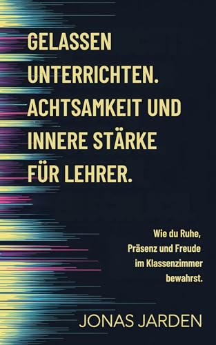Gelassen unterrichten. Achtsamkeit und innere Stärke für Lehrer.: Wie du Ruhe, Präsenz und Freude im Klassenzimmer bewahrst.