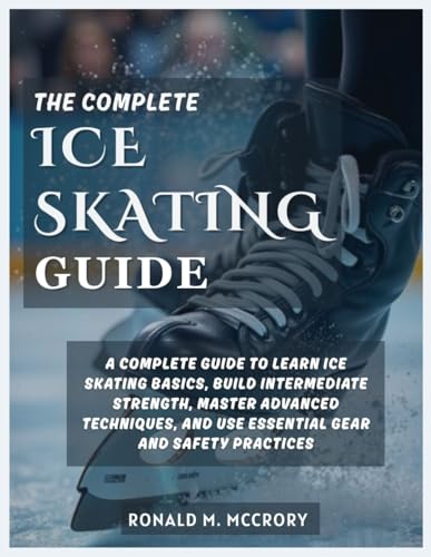 THE COMPLETE ICE SKATING GUIDE: A Complete Guide to Learn Ice Skating Basics, Build Intermediate Strength, Master Advanced Techniques, and Use Essential Gear and Safety Practices