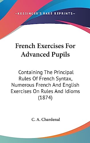 French Exercises For Advanced Pupils: Containing The Principal Rules Of French Syntax, Numerous French And English Exercises On Rules And Idioms (1874)