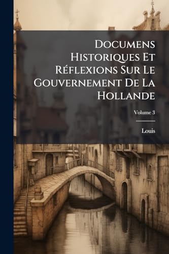 Documens Historiques Et Réflexions Sur Le Gouvernement De La Hollande; Volume 3 (French Edition)