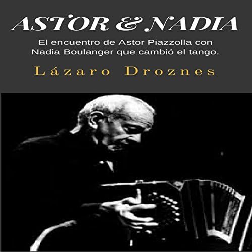 Astor & Nadia: El encuentro de Astor Piazzolla con Nadia Boulanger que cambi&oacute; el tango [The Meeting of Astor Piazzolla and Nadia Boulanger That Changed the Tango] - Lazaro Droznes