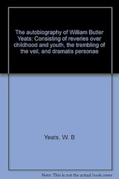 The Autobiography of William Butler Yeats - Consisting of Reveries Over Childhood and Youth - The Trembling of the Veil and Dramatis Personae