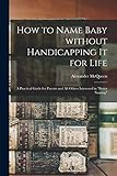 How to Name Baby Without Handicapping It for Life; a Practical Guide for Parents and All Others Interested in 'better Naming'