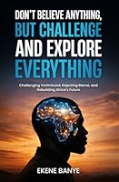 DON’T BELIEVE ANYTHING, BUT CHALLENGE AND EXPLORE EVERYTHING: Challenging Victimhood, Rejecting Blame, and Rebuilding Africa’s Future 191955193X Book Cover