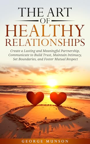 The Art of Healthy Relationships: Create a Lasting and Meaningful Partnership, Communicate to Build Trust, Maintain Intimacy, Set Boundaries, and Foster Mutual Respect