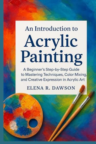 An Introduction to Acrylic Painting: A Beginner’s Step-by-Step Guide to Mastering Techniques, Color Mixing, and Creative Expression in Acrylic Art