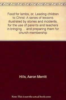 Food for lambs, or, Leading children to Christ: A series of lessons illustrated by stories and incidents, for the use of parents and teachers in ... and preparing them for church membership