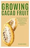 GROWING CACAO FRUIT: Step By Step Beginners Instruction To The Complete Growing Techniques & Troubleshooting Solutions