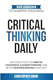 CRITICAL THINKING DAILY: 365 LESSONS TO SHARPEN YOUR MIND: Daily Practices for Mental Toughness, Clearer Thinking, and Better Decision Making Every Day