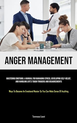 Anger Management: Mastering Emotions: A Manual For Managing Stress, Developing Self-Belief, And Handling Life's Tough Triggers And Disagreements (Ways ... Master So You Can Make Sense Of Anything)