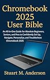 CHROMEBOOK 2025 USER BIBLE : An All-in-One Guide for Absolute Beginners, Seniors, and Pros to Confidently Set Up, Navigate, Personalize, and Troubleshoot Chromebook 2025