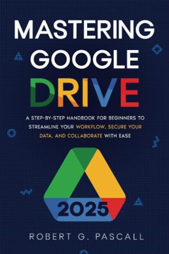 Mastering Google Drive: A Step-by-Step Handbook for Beginners to Streamline Your Workflow, Secure Your Data, and Collaborate with Ease