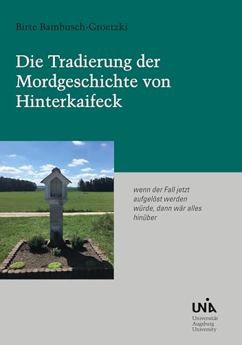 Die Tradierung der Mordgeschichte von Hinterkaifeck: 'wenn der Fall jetzt aufgelöst werden würde, dann wär alles hinüber'