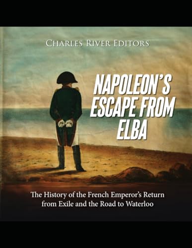 Napoleon’s Escape from Elba: The History of the French Emperor’s Return from Exile and the Road to Waterloo - Charles River Editors