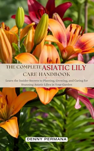 The Complete Asiatic Lily Care Handbook: Learn the Insider Secrets to Planting, Growing, and Caring for Stunning Asiatic Lilies in Your Garden