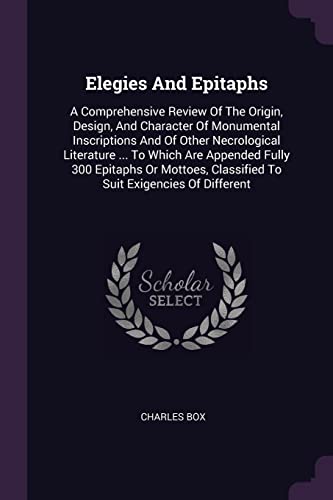 Elegies And Epitaphs: A Comprehensive Review Of The Origin, Design, And Character Of Monumental Inscriptions And Of Other Necrological Literature ... ... Classified To Suit Exigencies Of Different