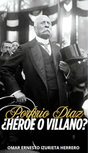 PORFIRIO DÍAZ ¿HÉROE O VILLANO?: EL HOMBRE, EL PODER Y SU LEGADO