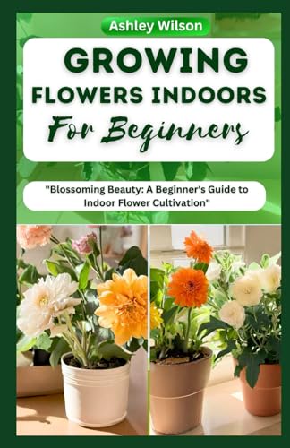 GROWING FLOWERS INDOORS FOR BEGINNERS: The Complete Guide to a