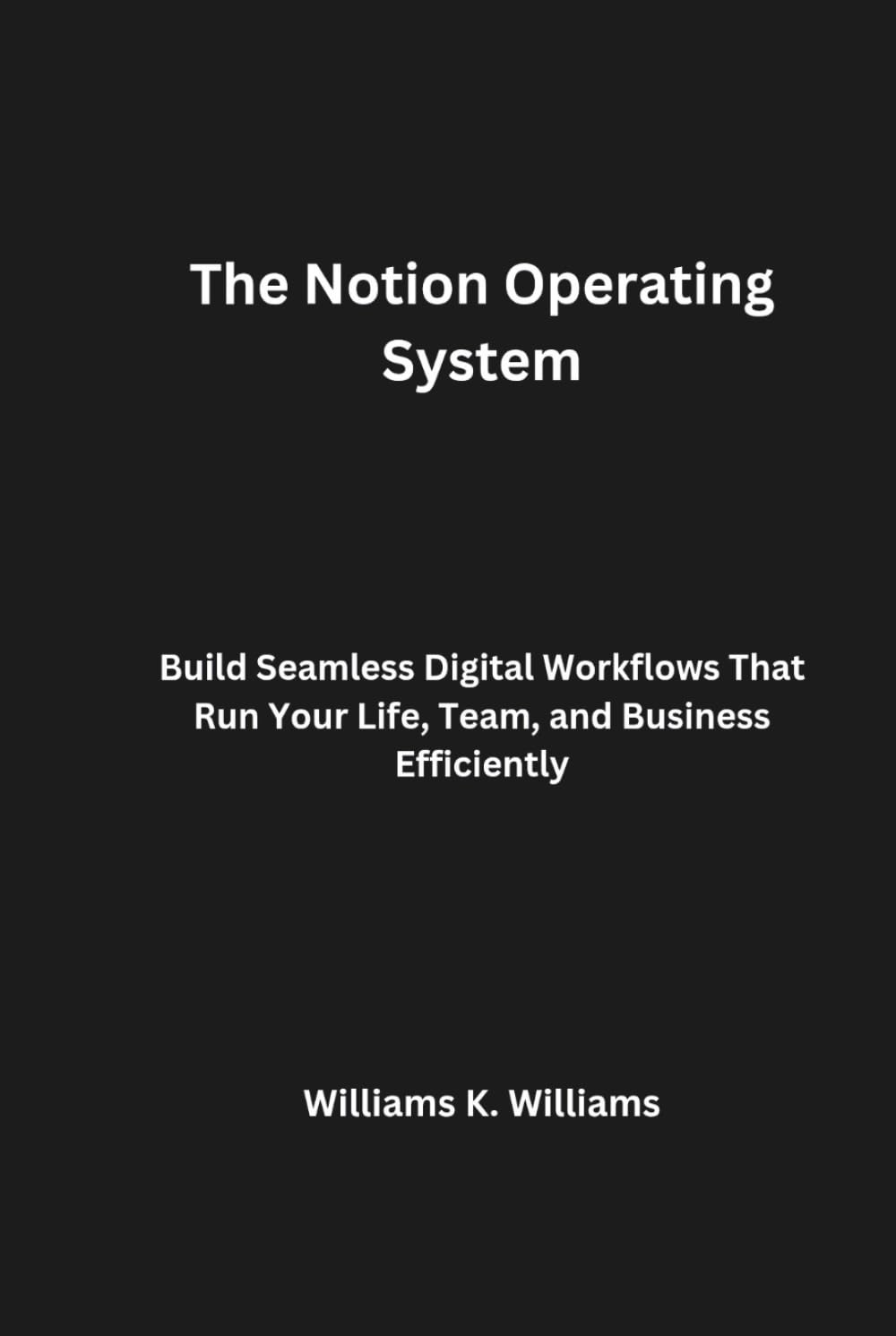 The Notion Operating System: Build Seamless Digital Workflows That Run Your Life, Team, and Business Efficiently (The Digital Mastery Collection)