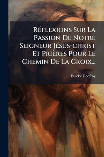 Réflexions Sur La Passion De Notre Seigneur Jésus-christ Et Prières Pour Le Chemin De La Croix... (French Edition)