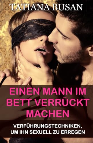 Einen Mann im Bett verrückt machen: Dinge die Männer im Bett verrückt nach dir machen; Das wollen alle Männer wirklich im Bett; Tipps, die dein Sexleben drastisch verbessern können