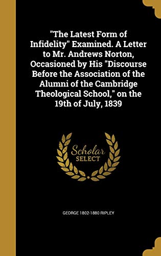 "The Latest Form of Infidelity" Examined. A Letter to Mr. Andrews Norton, Occasioned by His "Discourse Before the Association of the Alumni of the ... School," on the 19th of July, 1839
