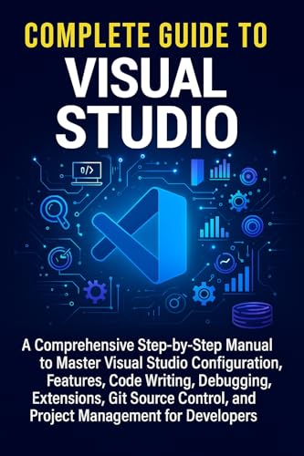 Complete Guide to Visual Studio: A Comprehensive Step-by-Step Manual to Master Visual Studio Configuration, Code Writing, Debugging, Extensions, Git Source Control, and Project Management for Develop