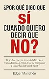  ¿POR QUÉ DIGO QUE SÍ CUANDO QUIERO DECIR QUE NO? : Descubre por qué tu amabilidad es en realidad miedo y cómo dejar de complacer a los demás sin sentir culpa