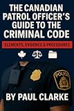 The Canadian Patrol Officer's Guide to the Criminal Code. Elements, Evidence & Procedures: Police, Elements, Evidence & Procedure