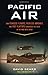 Pacific Air: How Fearless Flyboys, Peerless Aircraft, and Fast Flattops Conquered the Skies in the War with Japan