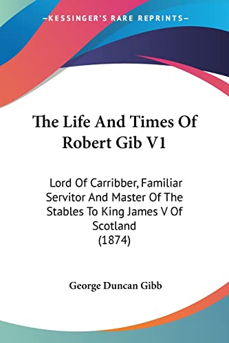 The Life And Times Of Robert Gib V1: Lord Of Carribber, Familiar Servitor And Master Of The Stables To King James V Of Scotland (1874)