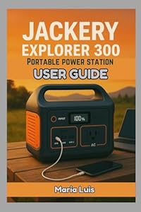 Jackery Explorer 300 Portable Power Station User Guide: The complete user guide to setup, charging, maintenance and real world power solutions