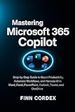MASTERING MICROSOFT 365 COPILOT: STEP-BY-STEP GUIDE TO BOOST PRODUCTIVITY, AUTOMATE WORKFLOWS, AND HARNESS AI IN WORD, EXCEL, POWERPOINT, OUTLOOK, TEAMS, AND ONEDRIVE