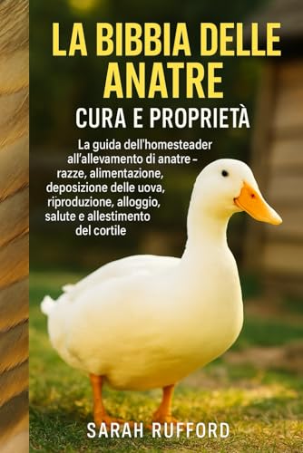 LA BIBBIA DELLE ANATRE CURA E PROPRIETÀ: La guida dell'homesteader all'allevamento di anatre - razze, alimentazione, deposizione delle uova, riproduzione, alloggio, salute e allestimento del cortile