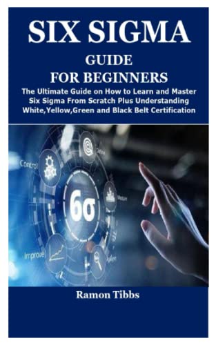 SIX SIGMA GUIDE FOR BEGINNERS: The Ultimate Guide on How to Learn and Master Six Sigma From Scratch Plus Understanding White,Yellow,Green and Black Belt Certification