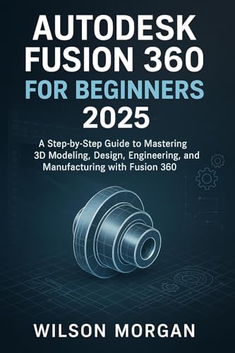 Autodesk Fusion 360 For Beginners 2025: A Step-by-Step Guide to Mastering 3D Modeling, Design, Engineering, and Manufacturing with Fusion 360 (Beginner's CAD & 3D Design Series)