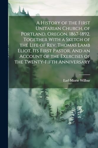 A History of the First Unitarian Church, of Portland, Oregon. 1867-1892. Together With a Sketch of the Life of Rev. Thomas Lamb Eliot, Its First ... the Exercises of the Twenty-fifth Anniversary