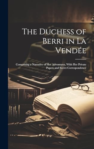 The Duchess of Berri in La Vendée: Comprising a Narrative of Her Adventures, With Her Private Papers and Secret Correspondence