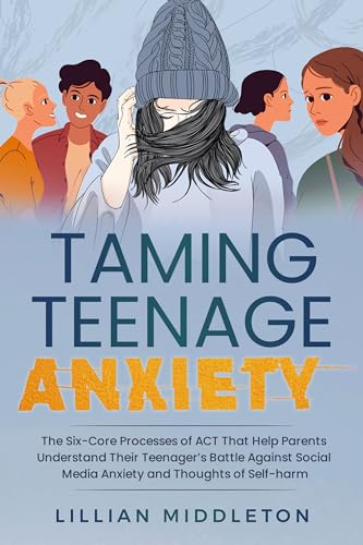 Taming Teenage Anxiety with ACT: The Six Core Processes of ACT That Help Parents Understand Their Teenager’s Battle Against Social Media Anxiety and Thoughts of Self-Harm