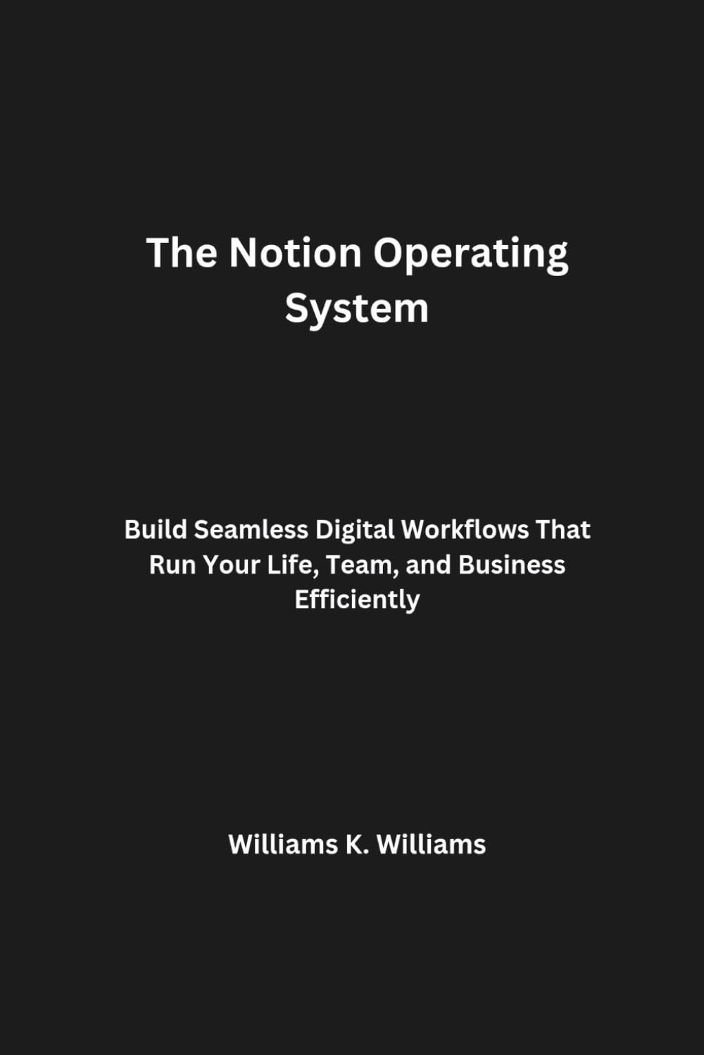 The Notion Operating System: Build Seamless Digital Workflows That Run Your Life, Team, and Business Efficiently (The Digital Mastery Collection)